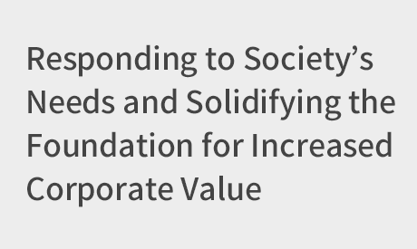 Responding to Society’s Needs and Solidifying the Foundation for Increased Corporate Value