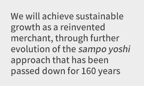 We will achieve sustainable growth as a reinvented merchant, through further evolution of the sampo yoshi approach that has been passed down for 160 years