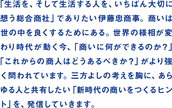 「生活を、そして生活する人を、いちばん大切に想う総合商社」でありたい伊藤忠商事。商いは世の中を良くするためにある。世界の様相が変わり時代が動く今、「商いに何ができるのか？」「これからの商人はどうあるべきか？」がより強く問われています。三方よしの考えを胸に、あらゆる人と共有したい「新時代の商いをつくるヒント」を、発信していきます。