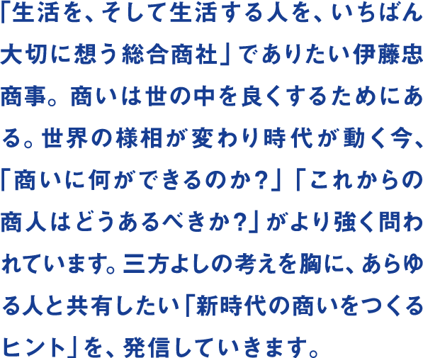 「生活を、そして生活する人を、いちばん大切に想う総合商社」でありたい伊藤忠商事。商いは世の中を良くするためにある。世界の様相が変わり時代が動く今、「商いに何ができるのか？」「これからの商人はどうあるべきか？」がより強く問われています。三方よしの考えを胸に、あらゆる人と共有したい「新時代の商いをつくるヒント」を、発信していきます。