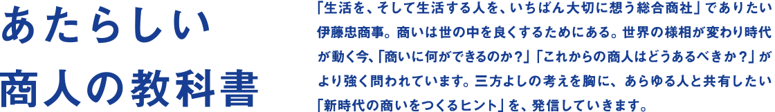 あたらしい商人の教科書　「生活を、そして生活する人を、いちばん大切に想う総合商社」でありたい伊藤忠商事。商いは世の中を良くするためにある。世界の様相が変わり時代が動く今、「商いに何ができるのか？」「これからの商人はどうあるべきか？」がより強く問われています。三方よしの考えを胸に、あらゆる人と共有したい「新時代の商いをつくるヒント」を、発信していきます。