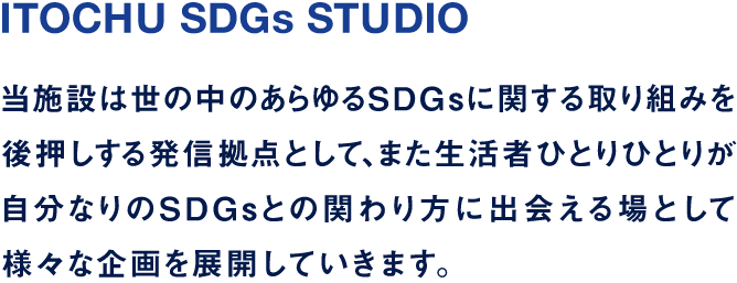 ITOCHU SDGs STUDIO 当施設は世の中のあらゆるSDGsに関する取り組みを後押しする発信拠点として、また生活者ひとりひとりが自分なりのSDGsとの関わり方に出会える場として様々な企画を展開していきます。