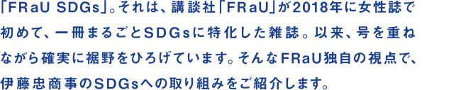 「FRaU SDGs」。それは、講談社「FRaU」が2018年に女性誌で初めて、一冊まるごとSDGsに特化した雑誌。以来、号を重ねながら確実に裾野をひろげています。そんなFRaU独自の視点で、伊藤忠商事のSDGsへの取り組みをご紹介します。