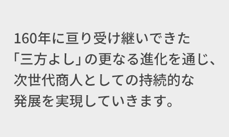 160年に亘り受け継いできた「三方よし」の更なる進化を通じ、次世代商人としての持続的な発展を実現していきます。