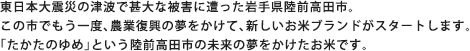 東日本大震災の津波で甚大な被害に遭った岩手県陸前高田市。この市でもう一度、農業復興の夢をかけて、新しいお米ブランドがスタートします。「たかたのゆめ」という陸前高田市の未来の夢をかけたお米です。