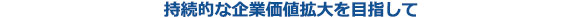 持続的な企業価値拡大を目指して