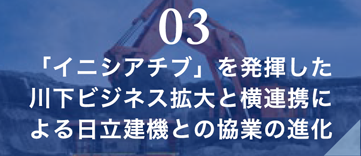 03 「イニシアチブ」を発揮した川下ビジネス拡大と横連携による日立建機との協業の進化