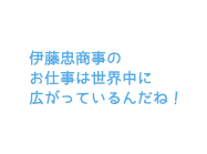 伊藤忠商事のお仕事は世界中に広がっているんだね！