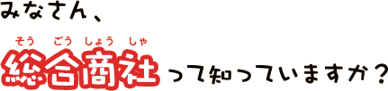 みなさん、総合商社（そうごうしょうしゃ）って知っていますか？