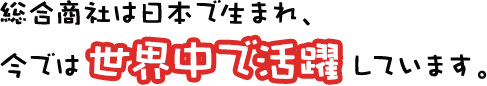 総合商社は日本で生まれ、今では世界中で活躍しています。