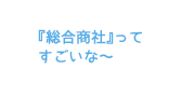 『総合商社』ってすごいな～